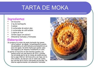 TARTA DE MOKA
Ingredientes:
   Un bizcocho
   ¼ kg de mantequilla
   3 yemas
   4 cucharadas de azúcar glas
   2 cucharadas de café soluble
   1 copita de licor
   Jarabe (agua con azúcar)
   Almendras tostadas y fileteadas

Elaboración:
Se prepara la crema de moka batiendo las yemas
    con el azúcar, se añade la mantequilla (a punto
    de pomada) y el café (diluido previamente en un
    poco de agua). Se bate hasta que quede como
    una espuma y se disuelva totalmente el café.
Se parte el bizcocho en dos lonchas iguales y se
    emborracha con una mezcla de licor y jarabe.
    Se extiende parte de la crema de moka encima
    de la capa inferior del bizcocho y se tapa con la
    otra loncha. Se decora con el resto de crema
    por encima de la tarta cubriendo los bordes. Se
    adorna espolvoreando con almendra tostadas.
 