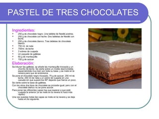 PASTEL DE TRES CHOCOLATES
Ingredientes:
     250 g de chocolate negro. Una tableta de Nestlé postres.
     250 g de chocolate con leche. Dos tabletas de Nestlé con
      leche.
     250 g de chocolate blanco. Tres tabletas de chocolate
      blanco
     750 ml. de nata
     750ml. de leche
     3 sobres de cuajada
     Un paquete de galletas
     60 g de mantequilla
     150 g de azúcar

Elaboración:
Se trituran las galletas, se añade las mantequilla troceada y un
       chorrito de leche. Se vierte sobre un molde desmontable,
       esparciéndola muy bien por toda su base, y se mete en la
       nevera para que se endurezca.
Se pone el chocolate negro troceado, 75 g de azúcar, 250 ml de
       leche, 250 ml de nata y un sobre de cuajada en una
       cazuela sin que supere los 90º dejando que hierva un poco.
Se vierte sobre la base de galletas.
Con los otros dos tipos de chocolate se procede igual, pero con el
       chocolate blanco no se pone azúcar.
Para poner las diferentes capas hay que esperar a que esté
       cuajada la anterior (si se mete en la nevera lo hará más
       rápido)
Una vez puestas todas las capas se mete en la nevera y se deja
       hasta el día siguiente.
 