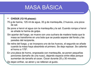MASA BÁSICA
  CHOUX (12-16 piezas):
75 g de harina, 125 ml de agua, 35 g de mantequilla, 2 huevos, una pizca
   de sal.
Se pone a hervir el agua con la mantequilla y la sal. Cuando rompa a hervir
   se añade la harina de golpe.
Sin apartar del fuego, se mueve con una cuchara de madera hasta que la
   masa se transforme en una bola que se pueda separar del fondo y las
   paredes del recipiente.
Se retira del fuego, y se incorpora uno de los huevos, el segundo se añade
   cuando la masa haya absorbido el primero. Se deja reposar. Se calienta
   el horno a 175º.
En una placa de horno, engrasada con mantequilla, se ponen pequeñas
   porciones (tamaño de una nuez), dejando espacio entre ellas porque
   aumentan de tamaño al cocer. Cocer durante 25 y 30 minutos.
Se dejan enfriar, se abren y se rellenan al gusto.
 
