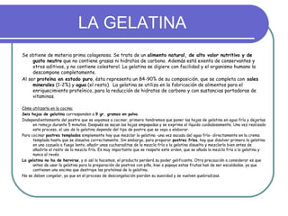 LA GELATINA
Se obtiene de materia prima colagenosa. Se trata de un alimento natural, de alto valor nutritivo y de
     gusto neutro que no contiene grasas ni hidratos de carbono. Además está exenta de conservantes y
     otros aditivos, y no contiene colesterol. La gelatina se digiere con facilidad y el organismo humano la
     descompone completamente.
Al ser proteína en estado puro, ésta representa un 84-90% de su composición, que se completa con sales
     minerales (1-2%) y agua (el resto). La gelatina se utiliza en la fabricación de alimentos para el
     enriquecimiento proteínico, para la reducción de hidratos de carbono y con sustancias portadoras de
     vitaminas.

Cómo utilizarla en la cocina:
Seis hojas de gelatina corresponden a 9 gr. gramos en polvo.
Independientemente del postre que se vayamos a cocinar, primero tendremos que poner las hojas de gelatina en agua fría y dejarlas
      en remojo durante 5 minutos. Después se sacan las hojas empapadas y se exprime el líquido cuidadosamente. Una vez realizado
      este proceso, el uso de la gelatina depende del tipo de postre que se vaya a elaborar.
Para cocinar postres templados simplemente hay que mezclar la gelatina -una vez sacada del agua fría- directamente en la crema
      templada hasta que se disuelva correctamente. Sin embargo, para preparar postres fríos, hay que disolver primero la gelatina
      en una cazuela a fuego lento; añadir unas cucharaditas de la mezcla fría a la gelatina disuelta y mezclarlo bien antes de
      añadirle el resto de la mezcla fría. Es muy importante que se respete este orden, que se añada la mezcla fría a la gelatina y
      nunca al revés.
La gelatina no ha de hervirse, y si así lo hacemos, el producto perderá su poder gelificante. Otra precaución a considerar es que
      antes de usar la gelatina para la preparación de postres con piña, kiwi o papaya estas frutas han de ser escaldadas, ya que
      contienen una encima que destruye las proteínas de la gelatina.
No se deben congelar, ya que en el proceso de descongelación pierden su suavidad y se vuelven quebradizas.
 