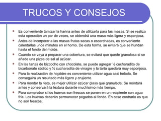 TRUCOS Y CONSEJOS
   Es conveniente tamizar la harina antes de utilizarla para las masas. Si se realiza
    esta operación un par de veces, se obtendrá una masa más ligera y esponjosa.
   Antes de incorporar a las masas frutas secas o escarchadas, es conveniente
    calentarlas unos minutos en el horno. De esta forma, se evitará que se hundan
    hasta el fondo del molde.
   Cuando se vaya a preparar una cobertura, se evitará que quede granulosa si se
    añade una pizca de sal al azúcar.
   En las tartas de bizcocho con chocolate, se puede agregar ½ cucharadita de
    bicarbonato sódico y ½ cucharadita de vinagre y la tarta quedará muy esponjosa.
   Para la realización de hojaldre es conveniente utilizar agua casi helada. Se
    conseguirá un resultado más ligero y crujiente.
   Para montar la nata, es mejor utilizar azúcar glass que granulada. Se montará
    antes y conservará la textura durante muchísimo más tiempo.
   Para comprobar si los huevos son frescos se ponen en un recipiente con agua
    fría. Los huevos deberán permanecer pegados al fondo. En caso contrario es que
    no son frescos.
 