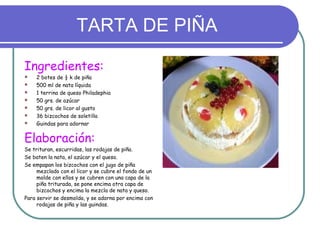 TARTA DE PIÑA

Ingredientes:
   2 botes de ½ k de piña
   500 ml de nata líquida
   1 terrina de queso Philadephia
   50 grs. de azúcar
   50 grs. de licor al gusto
   36 bizcochos de soletilla
   Guindas para adornar


Elaboración:
Se trituran, escurridas, las rodajas de piña.
Se baten la nata, el azúcar y el queso.
Se empapan los bizcochos con el jugo de piña
     mezclado con el licor y se cubre el fondo de un
     molde con ellos y se cubren con una capa de la
     piña triturada, se pone encima otra capa de
     bizcochos y encima la mezcla de nata y queso.
Para servir se desmolda, y se adorna por encima con
     rodajas de piña y las guindas.
 