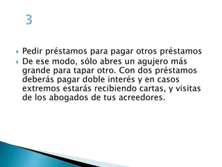  Pedir préstamos para pagar otros préstamos
De ese modo, sólo abres un agujero más
grande para tapar otro. Con dos préstamos
deberás pagar doble interés y en casos
extremos estarás recibiendo cartas, y visitas
de los abogados de tus acreedores.