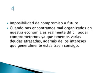  Imposibilidad de compromiso a futuro
Cuando nos encontramos mal organizados en
nuestra economía es realmente difícil poder
comprometernos ya que tenemos varias
deudas atrasadas, además de los intereses
que generalmente éstas traen consigo.