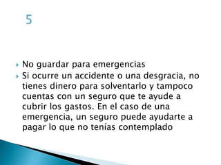  No guardar para emergencias
Si ocurre un accidente o una desgracia, no
tienes dinero para solventarlo y tampoco
cuentas con un seguro que te ayude a
cubrir los gastos. En el caso de una
emergencia, un seguro puede ayudarte a
pagar lo que no tenías contemplado