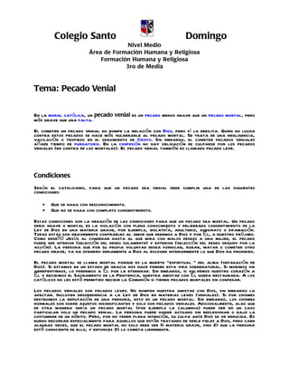 Colegio Santo                                            Domingo
                                     Nivel Medio
                        Área de Formación Humana y Religiosa
                            Formación Humana y Religiosa
                                    3ro de Media



Tema: Pecado Venial

En la moral católica, un pecado venial es un pecado menos grave que un pecado mortal, pero
más grave que una falta.
El cometer un pecado venial no rompe la relación con Dios, pero sí la debilita. Quien no lucha
contra estos pecados se hace más vulnerable al pecado mortal. Se trata de una negligencia,
vacilación o tropiezo en el seguimiento de Cristo. Sin embargo, el cometer pecados veniales
añade tiempo de purgatorio. En la confesión no hay obligación de culparse por los pecados
veniales (en contra de los mortales). El pecado venial también es llamado pecado leve.



Condiciones
Según el catolicismo, para que un pecado sea venial debe cumplir una de las siguientes
condiciones:

   •   Que se haga con desconocimiento.
   •   Que no se haga con completo consentimiento.
Estas condiciones son la negación de las condiciones para que un pecado sea mortal. Un pecado
serio grave o mortal es la violación con pleno conocimiento y deliberado consentimiento de la
Ley de Dios en una materia grave, por ejemplo, idolatría, adulterio, asesinato o difamación.
Todas estas son gravemente contrarias al amor que debemos a Dios y por Él, a nuestro prójimo.
Como enseñó Jesús al condenar hasta al que mira con malos deseos a una mujer, el pecado
puede ser interior (selección del deseo solamente) y exterior (selección del deseo seguido por la
acción). La persona que por su propia voluntad desea fornicar, robar, matar o cometer otro
pecado grave, ya ha ofendido seriamente a Dios al escoger interiormente lo que Dios ha prohibido.
El pecado mortal se llama mortal porque es la muerte "espiritual " del alma (separación de
Dios). Si estamos en un estado de gracia nos hace perder esta vida sobrenatural. Si morimos sin
arrepentirnos, lo perdemos a Él por la eternidad. Sin embargo, si volvemos nuestro corazón a
Él y recibimos el Sacramento de la Penitencia, nuestra amistad con Él queda restaurada. A los
católicos no les está permitido recibir la Comunión si tienen pecados mortales sin confesar.
Los pecados veniales son pecados leves. No rompen nuestra amistad con Dios, sin embargo la
afectan. Incluyen desobediencia a la Ley de Dios en materias leves (veniales). Si por chismes
destruimos la reputación de una persona, esto es un pecado mortal. Sin embargo, los chismes
normales son sobre asuntos insignificantes y solo son pecados veniales. Adicionalmente, algo que
de otra manera sería un pecado mortal (por ejemplo la calumnia) puede ser en un caso
particular solo un pecado venial. La persona puede haber actuado sin reflexionar o bajo la
costumbre de un hábito. Pero, por no tener plena intención, su culpa ante Dios se ve reducida. Es
bueno recordar especialmente para aquellos que están tratando de serle fieles a Dios, pero caen
algunas veces, que el pecado mortal no solo debe ser 1) materia grave, sino 2) que la persona
esté consciente de ello, y entonces 3) lo cometa libremente.
 