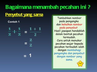 Bagaimana menambah pecahan ini ? = = = 1 Penyebut yang sama Contoh 1 Tambahkan nombor pada pengangka  dan  kekalkan nombor pada penyebut .  Hasil jawapan hendaklah dalam bentuk pecahan termudah. Cara untuk menukar pecahan wajar kepada pecahan termudah ialah dengan  membahagi pengangka dan penyebut dengan nombor yang sama. 