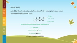 Contoh Soal 2
Anis diberi Ibu
1
4
meter pita, Lalu Anis diberi Ayah
2
5
meter pita. Berapa meter
panjang pita yang dimiliki Anis ?
1
4
+
2
5
=
Karena penyebutnya tidak berangka sama maka cari
b = KPK 4 dan 5
4 = 4, 8, 12, 16, 20, 24, ...
5 = 5, 10, 15, 20, 25, ...
Sehingga KPK 4 dan 5 adalah 20
𝑎
𝑏
+
𝑐
𝑏
Dengan
a = 20 ÷ 4 × 1
c = 20 ÷ 5 × 2
5
20
+
8
20
13
20
L
A
T
I
H
A
N
M
E
N
U
KI
KD
Indi
kator
Mem
ban
ding
kan
Ope
rasi
Hitu
ng
 