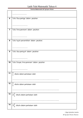 Latih Tubi Matematik Tahun 4
Panitia Matematik SK Tg Ayer Hitam
Cikgu Syuhailen Saadon
SK Tg AyerHitam,Pontian.
…………………………….
6 Tulis ‘Dua pertiga’ dalam pecahan
………………………………
7 Tulis ‘lima perenam’ dalam pecahan
……………………………..
8 Tulis ‘tujuh persembilan’ dalam pecahan
………………………………
9 Tulis ‘dua pertujuh’ dalam pecahan
………………………………
10 Tulis ‘Empat, lima perenam’ dalam pecahan
………………………………
11 4
7
ditulis dalam perkataan ialah
…………………………………………………………………………………………………..
12 3
5
ditulis dalam perkataan ialah
…………………………………………………………………………………………………..
13
2
3
5
ditulis dalam perkataan ialah
…………………………………………………………………………………………………..
14
3
4
9
ditulis dalam perkataan ialah
 