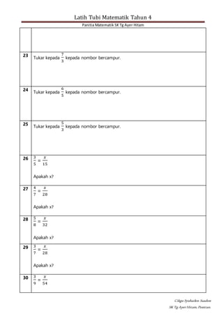 Latih Tubi Matematik Tahun 4
Panitia Matematik SK Tg Ayer Hitam
Cikgu Syuhailen Saadon
SK Tg AyerHitam,Pontian.
23
Tukar kepada
7
3
kepada nombor bercampur.
24
Tukar kepada
6
5
kepada nombor bercampur.
25
Tukar kepada
5
3
kepada nombor bercampur.
26 3
5
=
𝑥
15
Apakah x?
27 4
7
=
𝑥
28
Apakah x?
28 5
8
=
𝑥
32
Apakah x?
29 3
7
=
𝑥
28
Apakah x?
30 3
9
=
𝑥
54
 
