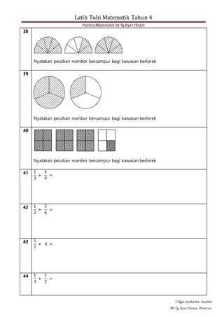 Latih Tubi Matematik Tahun 4
Panitia Matematik SK Tg Ayer Hitam
Cikgu Syuhailen Saadon
SK Tg AyerHitam,Pontian.
38
Nyatakan pecahan nombor bercampur bagi kawasan berlorek
39
Nyatakan pecahan nombor bercampur bagi kawasan berlorek
40
Nyatakan pecahan nombor bercampur bagi kawasan berlorek
41 1
3
+
4
9
=
42 1
2
+
5
6
=
43 5
7
+ 4 =
44 1
3
+
1
2
=
 