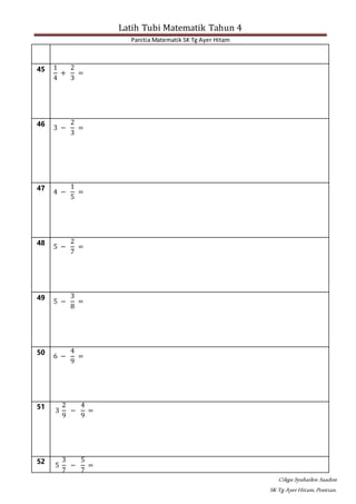 Latih Tubi Matematik Tahun 4
Panitia Matematik SK Tg Ayer Hitam
Cikgu Syuhailen Saadon
SK Tg AyerHitam,Pontian.
45 1
4
+
2
3
=
46
3 −
2
3
=
47
4 −
1
5
=
48
5 −
2
7
=
49
5 −
3
8
=
50
6 −
4
9
=
51
3
2
9
−
4
9
=
52
5
3
7
−
5
7
=
 