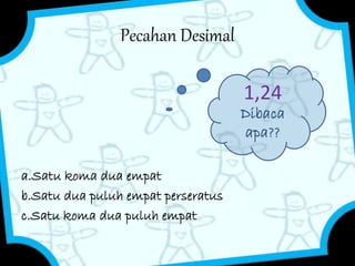 Pecahan Desimal 
a.Satu koma dua empat 
b.Satu dua puluh empat perseratus 
c.Satu koma dua puluh empat 
1,24 
Dibaca 
apa?? 
 