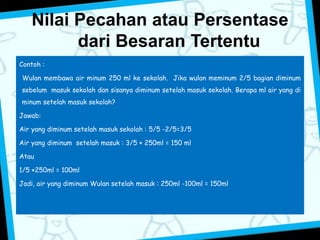 Nilai Pecahan atau Persentase 
dari Besaran Tertentu 
Contoh : 
Wulan membawa air minum 250 ml ke sekolah. Jika wulan meminum 2/5 bagian diminum 
sebelum masuk sekolah dan sisanya diminum setelah masuk sekolah. Berapa ml air yang di 
minum setelah masuk sekolah? 
Jawab: 
Air yang diminum setelah masuk sekolah : 5/5 -2/5=3/5 
Air yang diminum setelah masuk : 3/5 × 250ml = 150 ml 
Atau 
1/5 ×250ml = 100ml 
Jadi, air yang diminum Wulan setelah masuk : 250ml -100ml = 150ml 
 