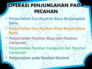 OPERASI PENJUMLAHAN PADA 
PECAHAN 
• Penjumlahan Dua Pecahan Biasa Berpenyebut 
Sama 
• Penjumlahan Dua Pecahan Biasa Berpenyebut 
Beda 
• Penjumlahan Pecahan Biasa dan Pecahan 
Campuran 
• Penjumlahan Pecahan Campuran dan Pecahan 
Campuran 
• Penjumlahan pada Pecahan Desimal 
 
