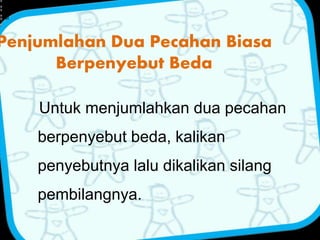 Penjumlahan Dua Pecahan Biasa 
Berpenyebut Beda 
Untuk menjumlahkan dua pecahan 
berpenyebut beda, kalikan 
penyebutnya lalu dikalikan silang 
pembilangnya. 
+ 
= 
 