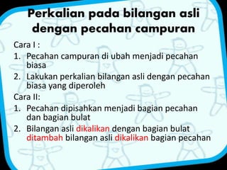 Perkalian pada bilangan asli 
dengan pecahan campuran 
Cara I : 
1. Pecahan campuran di ubah menjadi pecahan 
biasa 
2. Lakukan perkalian bilangan asli dengan pecahan 
biasa yang diperoleh 
Cara II: 
1. Pecahan dipisahkan menjadi bagian pecahan 
dan bagian bulat 
2. Bilangan asli dikalikan dengan bagian bulat 
ditambah bilangan asli dikalikan bagian pecahan 
 