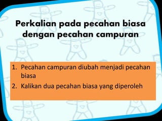 Perkalian pada pecahan biasa 
dengan pecahan campuran 
1. Pecahan campuran diubah menjadi pecahan 
biasa 
2. Kalikan dua pecahan biasa yang diperoleh 
 