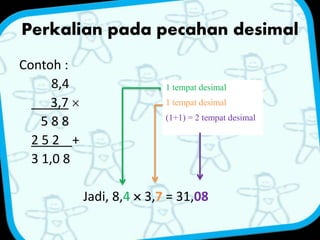 Perkalian pada pecahan desimal 
Contoh : 
8,4 
3,7  
5 8 8 
2 5 2 + 
3 1,0 8 
1 tempat desimal 
1 tempat desimal 
(1+1) = 2 tempat desimal 
Jadi, 8,4  3,7 = 31,08 
 