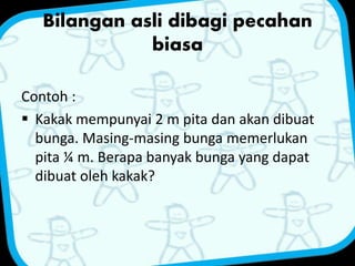 Bilangan asli dibagi pecahan 
biasa 
Contoh : 
 Kakak mempunyai 2 m pita dan akan dibuat 
bunga. Masing-masing bunga memerlukan 
pita ¼ m. Berapa banyak bunga yang dapat 
dibuat oleh kakak? 
 