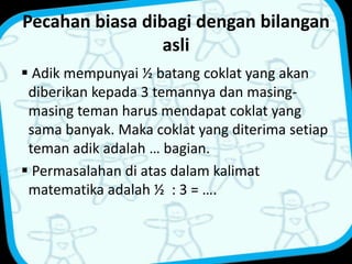 Pecahan biasa dibagi dengan bilangan 
asli 
 Adik mempunyai ½ batang coklat yang akan 
diberikan kepada 3 temannya dan masing-masing 
teman harus mendapat coklat yang 
sama banyak. Maka coklat yang diterima setiap 
teman adik adalah … bagian. 
 Permasalahan di atas dalam kalimat 
matematika adalah ½ : 3 = …. 
 