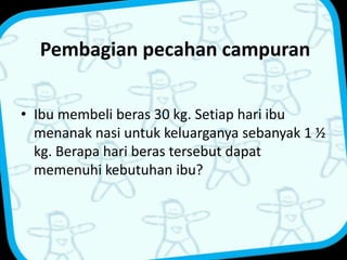 Pembagian pecahan campuran 
• Ibu membeli beras 30 kg. Setiap hari ibu 
menanak nasi untuk keluarganya sebanyak 1 ½ 
kg. Berapa hari beras tersebut dapat 
memenuhi kebutuhan ibu? 
 