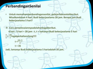 PerbandinganSenilai 
• Untuk memahamiperbandingansenilai, pelajarilahcontohberikut. 
Misalkandalam 4 hari, Budi bekerjaselama 28 jam. Berapa jam Budi 
bekerjaselama 5 hari? 
 Cara penyelesaiannyaadalahsebagaiberikut. 
4 hari : 5 hari = 28 jam : t, t = lamanya Budi bekerjaselama 5 hari 
ퟒ 
ퟓ 
= 
ퟐퟖ 
풕 
ingatperkaliansilang!!!! 
ퟐퟖ×ퟓ 
ퟒ 
t = 
t = 35 
Jadi, lamanya Budi bekerjaselama 5 hariadalah 35 jam. 
 