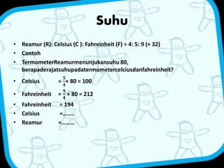 Suhu 
• Reamur (R): Celsius (C ): Fahreinheit (F) = 4: 5: 9 (+ 32) 
• Contoh 
• TermometerReamurmenunjukansuhu 80, 
berapaderajatsuhupadatermometercelciusdanfahreinheit? 
• Celsius = 
ퟓ 
ퟒ 
× 80 = 100 
• Fahreinheit = 
ퟗ 
ퟒ 
× 80 = 212 
• Fahreinheit = 194 
• Celsius =…….. 
• Reamur =……… 
 
