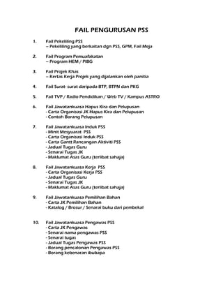 FAIL PENGURUSAN PSS
1. Fail Pekeliling PSS
– Pekeliling yang berkaitan dgn PSS, GPM, Fail Meja
2. Fail Program Pemuafakatan
– Program HEM / PIBG
3. Fail Projek Khas
– Kertas Kerja Projek yang dijalankan oleh panitia
4. Fail Surat- surat daripada BTP, BTPN dan PKG
5. Fail TVP / Radio Pendidikan / Web TV / Kampus ASTRO
6. Fail Jawatankuasa Hapus Kira dan Pelupusan
- Carta Organisasi JK Hapus Kira dan Pelupusan
- Contoh Borang Pelupusan
7. Fail Jawatankuasa Induk PSS
- Minit Mesyuarat PSS
- Carta Organisasi Induk PSS
- Carta Gantt Rancangan Aktiviti PSS
- Jadual Tugas Guru
- Senarai Tugas JK
- Maklumat Asas Guru (terlibat sahaja)
8. Fail Jawatankuasa Kerja PSS
- Carta Organisasi Kerja PSS
- Jadual Tugas Guru
- Senarai Tugas JK
- Maklumat Asas Guru (terlibat sahaja)
9. Fail Jawatankuasa Pemilihan Bahan
- Carta JK Pemilihan Bahan
- Katalog / Brosur / Senarai buku dari pembekal
10. Fail Jawatankuasa Pengawas PSS
- Carta JK Pengawas
- Senarai nama pengawas PSS
- Senarai tugas
- Jadual Tugas Pengawas PSS
- Borang pencalonan Pengawas PSS
- Borang kebenaran ibubapa
 