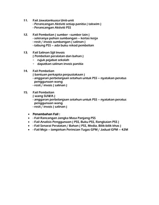 11. Fail Jawatankuasa Unit-unit
- Perancangan Aktiviti setiap panitia ( takwim )
- Perancangan Aktiviti PSS
12. Fail Pembelian ( sumber –sumber lain )
- sekiranya pohon sumbangan – kertas kerja
- resit / invois sumbangan ( salinan )
- tabung PSS – ada buku rekod pembelian
13. Fail Salinan Sijil Invois
( Pembelian peralatan dan bahan )
- rujuk pejabat sekolah
- dapatkan salinan invois panitia
14. Fail Pembelian
( bantuan perkapita perpustakaan )
- anggaran perbelanjaan setahun untuk PSS – nyatakan peratus
penggunaan wang
- resit / invois ( salinan )
15. Fail Pembelian
( wang SUWA )
- anggaran perbelanjaan setahun untuk PSS – nyatakan peratus
penggunaan wang
- resit / invois ( salinan )
 Penambahan Fail :
 - Fail Rancangan Jangka Masa Panjang PSS
 - Fail Analisis Penggunaan ( PSS, Buku PSS, Rangkaian PSS )
 - Fail Senarai Peralatan / Bahan ( PSS, Media, Bilik-bilik khas )
 - Fail Meja – lampirkan Perincian Tugas GPM / Jadual GPM – 42M
 