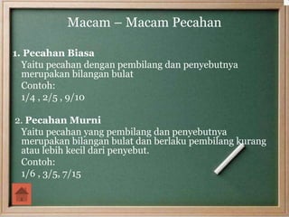 Macam – Macam Pecahan
1. Pecahan Biasa
Yaitu pecahan dengan pembilang dan penyebutnya
merupakan bilangan bulat
Contoh:
1/4 , 2/5 , 9/10
2. Pecahan Murni
Yaitu pecahan yang pembilang dan penyebutnya
merupakan bilangan bulat dan berlaku pembilang kurang
atau lebih kecil dari penyebut.
Contoh:
1/6 , 3/5, 7/15
 