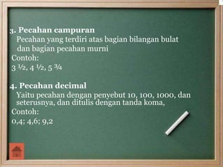 3. Pecahan campuran
Pecahan yang terdiri atas bagian bilangan bulat
dan bagian pecahan murni
Contoh:
3 ½, 4 ½, 5 ¾
4. Pecahan decimal
Yaitu pecahan dengan penyebut 10, 100, 1000, dan
seterusnya, dan ditulis dengan tanda koma,
Contoh:
0,4; 4,6; 9,2
 