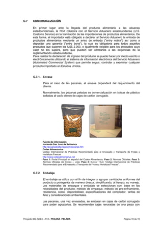 Proyecto BID-ADEX –RTA / PECANA PELADA Página 10 de 15
C.7 COMERCIALIZACIÓN
En primer lugar ante la llegada del producto alimentario a las aduanas
estadounidenses, la FDA colabora con el Servicio Aduanero estadounidense (U.S.
Customs Service) en la tramitación de las importaciones de productos alimentarios. De
esta forma, el importador está obligado a declarar al Servicio Aduanero la entrada de
productos alimentarios mediante un aviso de entrada ("entry notice") así como a
depositar una garantía ("entry bond"), la cual es obligatoria para todos aquellos
productos que superen los US$ 2.000, e igualmente exigible para los productos cuyo
valor no los supera, pero que pueden ser contrarios a las exigencias de la
reglamentación estadounidense.
Para realizar la declaración de ingreso del producto se puede hacer por medio escrito o
electrónicamente utilizando el sistema de información electrónica del Servicio Aduanero
(Automated Commercial System) que permite seguir, controlar y examinar cualquier
producto importado en Estados Unidos.
C.7.1. Envase
Para el caso de las pecanas, el envase dependerá del requerimiento del
cliente.
Normalmente, las pecanas peladas se comercialización en bolsas de plástico
selladas al vacío dentro de cajas de cartón corrugado.
Fuente de información:
Hacienda San Juan de Bellavista
http://pecanasbellavista.com/pecanas.htm
Codex Alimentarius
Código Internacional de Prácticas Recomendado para el Envasado y Transporte de Frutas y
Hortalizas Frescas
http://www.codexalimentarius.net
Paso 1: Portal Principal en español del Codex Alimentarius; Paso 2: Normas Oficiales; Paso 3:
Normas Oficiales del Codex – Lista; Paso 4: Buscar Titulo “Código Internacional de Prácticas
Recomendado para el Envasado y Transporte de Frutas y Hortalizas Frescas”.
C.7.2 Embalaje
El embalaje se utiliza con el fin de integrar y agrupar cantidades uniformes del
producto y protegerlos de manera directa, simplificando, al tiempo, su manejo.
Los materiales de empaque y embalaje se seleccionan con base en las
necesidades del producto, método de empaque, método de pre-enfriamiento,
resistencia, costo, disponibilidad, especificaciones del comprador, tarifas de
flete y consideraciones ambientales.
Las pecanas, una vez envasadas, se embalan en cajas de cartón corrugado
para poder agruparlas. Se recomiendan cajas ranuradas de una pieza con
 