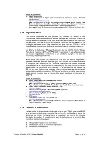 Proyecto BID-ADEX –RTA / PECANA PELADA Página 12 de 15
Fuente de información:
• Codex Alimentarius
Código de Prácticas de Higiene para el Transporte de Alimentos a Granel y Alimentos
Semienvasados
http://www.codexalimentarius.net/
Paso 1: Portal principal en español del Codex Alimentarius; Paso 2: Normas Oficiales; Paso
3: Normas Oficiales del Codex; Paso 4: Lista; Paso 5: Buscar Titulo “Código de Prácticas de
Higiene para el Transporte de Alimentos a Granel y Alimentos Semienvasados”.
• Jean Appert, Libro “El almacenamiento de granos y semillas”. Editorial Hemisferio Sur.
C.7.5 Registro de Marcas
Una marca registrada es una palabra, un símbolo, un diseño o una
combinación de los anteriores que permite distinguir los productos o servicios
de una persona u organización de otros en el mercado. Registrar una marca no
es obligatorio pero es de suma importancia, dado que es una evidencia de
propiedad exclusiva en un país específico, en este caso en EE.UU., y da la
posibilidad de proteger más fácilmente sus derechos ante posibles infractores.
La Oficina de Patentes y Marcas Registradas de los EE.UU. (United States
Patent and Trademark Office, USPTO) es la responsable de las aplicaciones de
las marcas registradas y determina si un solicitante cumple o no con los
requisitos para el registro federal.
Para evitar confusiones con mercancías que son de marcas registradas,
patentes, derechos de autor, mercado gris, US Customs and Border Protection
(CBP) pone a su disposición IPR Database, una página de Internet donde se
puede identificar si cierta mercancía está protegida por derechos de propiedad
intelectuales, la misma que es consultada por el personal de los puertos de
EE.UU. en caso de encontrar posibles infracciones de derechos de propiedad
intelectual durante la importación. CBP ofrece registrarse en dicha base, previo
pago, siendo requisito que la marca deba estar registrada previamente en
USPTO.
Fuente de información:
• United States Patent and Trademark Office - USPTO
http://www.uspto.gov/
Paso 1: Portal principal del USPTO; Paso 2: Trademark; Paso 3: Law & Rules
Paso 1: Portal principal del USPTO; Paso 2: Site Index; Paso 3: Basic Facts, Trademarks
• United States Customs and Border Protection – CBP
http://www.cbp.gov/
• Intellectual Property Rights e-Recordation (IPRR) application
https://apps.cbp.gov/e-recordations/
• Intellectual Property Rights Search (IPRS)
http://iprs.cbp.gov/
• GPO Access
CFR Title 19 Chapter I Part 133 - (19 CFR 133)
http://www.gpoaccess.gov/
Paso 1: Portal de GPO Access; Paso 2: GPO Access Resources by Branch; Paso 3 Code of
Federal Regulations; Paso 4: Buscar
C.7.6 Ley contra el Bioterrorismo
La Ley contra el Bioterrorismo comenzó a regir en los EE.UU. a partir del 2003
y se encuentra destinada a proteger la producción, distribución y venta de
alimentos de origen norteamericano e importado, en contra de posibles
atentados terroristas. El procedimiento para la aplicación de la presente Ley
considera las siguientes etapas:
a. Registro de instalaciones alimenticias
b. Notificación previa de alimentos importados
c. Detención administrativa
 