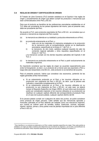 Proyecto BID-ADEX –RTA / PECANA PELADA Página 14 de 15
C.8 REGLAS DE ORIGEN Y CERTIFICACIÓN DE ORIGEN
El Tratado de Libre Comercio (TLC) también establece en el Capítulo 4 las reglas de
origen y procedimientos de origen que deben cumplir los productos o mercancías que
sean comercializados entre Perú y EE.UU.
Para que el producto se beneficie de las preferencias arancelarias establecidas en el
TLC debe ser procedente de los países signatarios del mismo, para el presente caso,
debe ser procedente del Perú.
De acuerdo al TLC, para productos exportados de Perú a EE.UU., se considera que un
producto o mercancía es originaria del Perú cuando:
(a) la mercancía es obtenida en su totalidad o producida enteramente en el Perú;
(b) es producida enteramente en el Perú, y
i) cada uno de los materiales no originarios empleados en la producción
de la mercancía sufre el correspondiente cambio en la clasificación
arancelaria, especificado en el Anexo 4.11
del TLC, o
ii) la mercancía, de otro modo, satisface cualquier requisito de valor de
contenido regional aplicable u otros requisitos especificados en el
Anexo 4.1 del TLC,
y la mercancía cumple con los demás requisitos aplicables del Capítulo 4 del
TLC; o
(c) la mercancía es producida enteramente en el Perú a partir exclusivamente de
materiales originarios.
Es importante considerar que las reglas de origen se acuerdan especialmente para
evitar la triangulación, es decir, si un producto de un tercer país sea exportado a Perú y
luego éste sea reexportado a los EE.UU., este producto no se beneficie del acuerdo.
Para el presente producto, habría que considerar dos escenarios, partiendo de las
reglas generales arriba mencionadas:
a. Si es enteramente producido en el Perú y los insumos utilizados en su
producción son originarios de Perú o EE.UU.; es decir, que la pecana sea
cultivada o cosechada completamente en el Perú
b. Si es enteramente producido en el Perú y los insumos utilizados en su
producción no son originarios de Perú o EE.UU.; en este caso, se deberá
revisar el Requisito Específico de Origen (REO), el cual indica que el producto
podrá ser considerado originario si los insumos utilizados en su producción se
clasifican en cualquier capitulo diferente del correspondiente al producto final,
en el caso de la pecana pelada, cualquier capítulo distinto del 08.
Si la pecana pelada cumple con cualquiera de estos dos puntos, se podrá considerar
como producto de origen peruano. Cabe señalar que las mercancías agrícolas y
hortícolas cultivadas en el Perú deberán ser tratadas como una mercancía originaria,
aun cuando se cultiven partir de semillas, bulbos, tubérculos, rizomas, esquejes,
injertos, retoños, yemas u otros partes vivas de plantas importadas de un país diferente
a Perú o EE.UU.
1
Para identificar si un producto es elaborado en el Perú, existen requisitos específicos de origen. Para cada partida se
establece una regla que debe cumplirse para determinar que el producto es originario y, por lo tanto, es beneficiario de
la preferencia arancelaria. Estos requisitos específicos de origen se encuentran listados en el Anexo 4.1
 