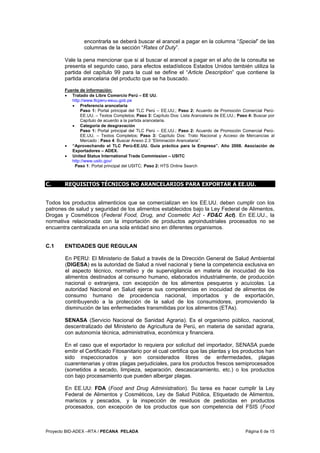 Proyecto BID-ADEX –RTA / PECANA PELADA Página 6 de 15
encontrarla se deberá buscar el arancel a pagar en la columna “Special” de las
columnas de la sección “Rates of Duty”.
Vale la pena mencionar que si al buscar el arancel a pagar en el año de la consulta se
presenta el segundo caso, para efectos estadísticos Estados Unidos también utiliza la
partida del capítulo 99 para la cual se define el “Article Description” que contiene la
partida arancelaria del producto que se ha buscado.
Fuente de información:
• Tratado de Libre Comercio Perú – EE UU.
http://www.tlcperu-eeuu.gob.pe
• Preferencia arancelaria
Paso 1: Portal principal del TLC Perú – EE.UU.; Paso 2: Acuerdo de Promoción Comercial Perú-
EE.UU. – Textos Completos; Paso 3: Capítulo Dos: Lista Arancelaria de EE.UU.; Paso 4: Buscar por
Capítulo de acuerdo a la partida arancelaria.
• Categoría de desgravación
Paso 1: Portal principal del TLC Perú – EE.UU.; Paso 2: Acuerdo de Promoción Comercial Perú-
EE.UU. – Textos Completos; Paso 3: Capítulo Dos: Trato Nacional y Acceso de Mercancías al
Mercado ; Paso 4: Buscar Anexo 2.3 “Eliminación Arancelaria”.
• “Aprovechando el TLC Perú-EE.UU. Guía práctica para la Empresa”. Año 2008. Asociación de
Exportadores – ADEX.
• United Status International Trade Commission – USITC
http://www.usitc.gov/
Paso 1: Portal principal del USITC; Paso 2: HTS Online Search
C. REQUISITOS TÉCNICOS NO ARANCELARIOS PARA EXPORTAR A EE.UU.
Todos los productos alimenticios que se comercializan en los EE.UU. deben cumplir con los
patrones de salud y seguridad de los alimentos establecidos bajo la Ley Federal de Alimentos,
Drogas y Cosméticos (Federal Food, Drug, and Cosmetic Act - FD&C Act). En EE.UU., la
normativa relacionada con la importación de productos agroindustriales procesados no se
encuentra centralizada en una sola entidad sino en diferentes organismos.
C.1 ENTIDADES QUE REGULAN
En PERU: El Ministerio de Salud a través de la Dirección General de Salud Ambiental
(DIGESA) es la autoridad de Salud a nivel nacional y tiene la competencia exclusiva en
el aspecto técnico, normativo y de supervigilancia en materia de inocuidad de los
alimentos destinados al consumo humano, elaborados industrialmente, de producción
nacional o extranjera, con excepción de los alimentos pesqueros y acuícolas. La
autoridad Nacional en Salud ejerce sus competencias en inocuidad de alimentos de
consumo humano de procedencia nacional, importados y de exportación,
contribuyendo a la protección de la salud de los consumidores, promoviendo la
disminución de las enfermedades transmitidas por los alimentos (ETAs).
SENASA (Servicio Nacional de Sanidad Agraria). Es el organismo público, nacional,
descentralizado del Ministerio de Agricultura de Perú, en materia de sanidad agraria,
con autonomía técnica, administrativa, económica y financiera.
En el caso que el exportador lo requiera por solicitud del importador, SENASA puede
emitir el Certificado Fitosanitario por el cual certifica que las plantas y los productos han
sido inspeccionados y son considerados libres de enfermedades, plagas
cuarentenarias y otras plagas perjudiciales, para los productos frescos semiprocesados
(sometidos a secado, limpieza, separación, descascaramiento, etc.) o los productos
con bajo procesamiento que pueden albergar plagas.
En EE.UU: FDA (Food and Drug Administration). Su tarea es hacer cumplir la Ley
Federal de Alimentos y Cosméticos, Ley de Salud Pública, Etiquetado de Alimentos,
mariscos y pescados, y la inspección de residuos de pesticidas en productos
procesados, con excepción de los productos que son competencia del FSIS (Food
 