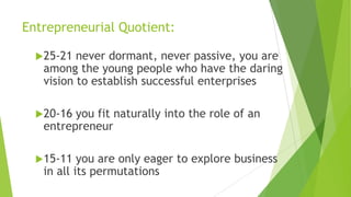 Entrepreneurial Quotient:
25-21 never dormant, never passive, you are
among the young people who have the daring
vision to establish successful enterprises
20-16 you fit naturally into the role of an
entrepreneur
15-11 you are only eager to explore business
in all its permutations
 