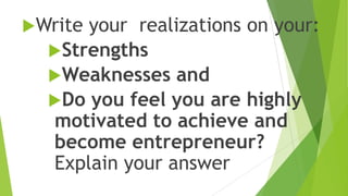 Write your realizations on your:
Strengths
Weaknesses and
Do you feel you are highly
motivated to achieve and
become entrepreneur?
Explain your answer
 