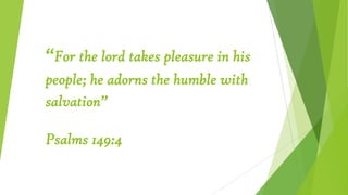 “For the lord takes pleasure in his
people; he adorns the humble with
salvation”
Psalms 149:4
 