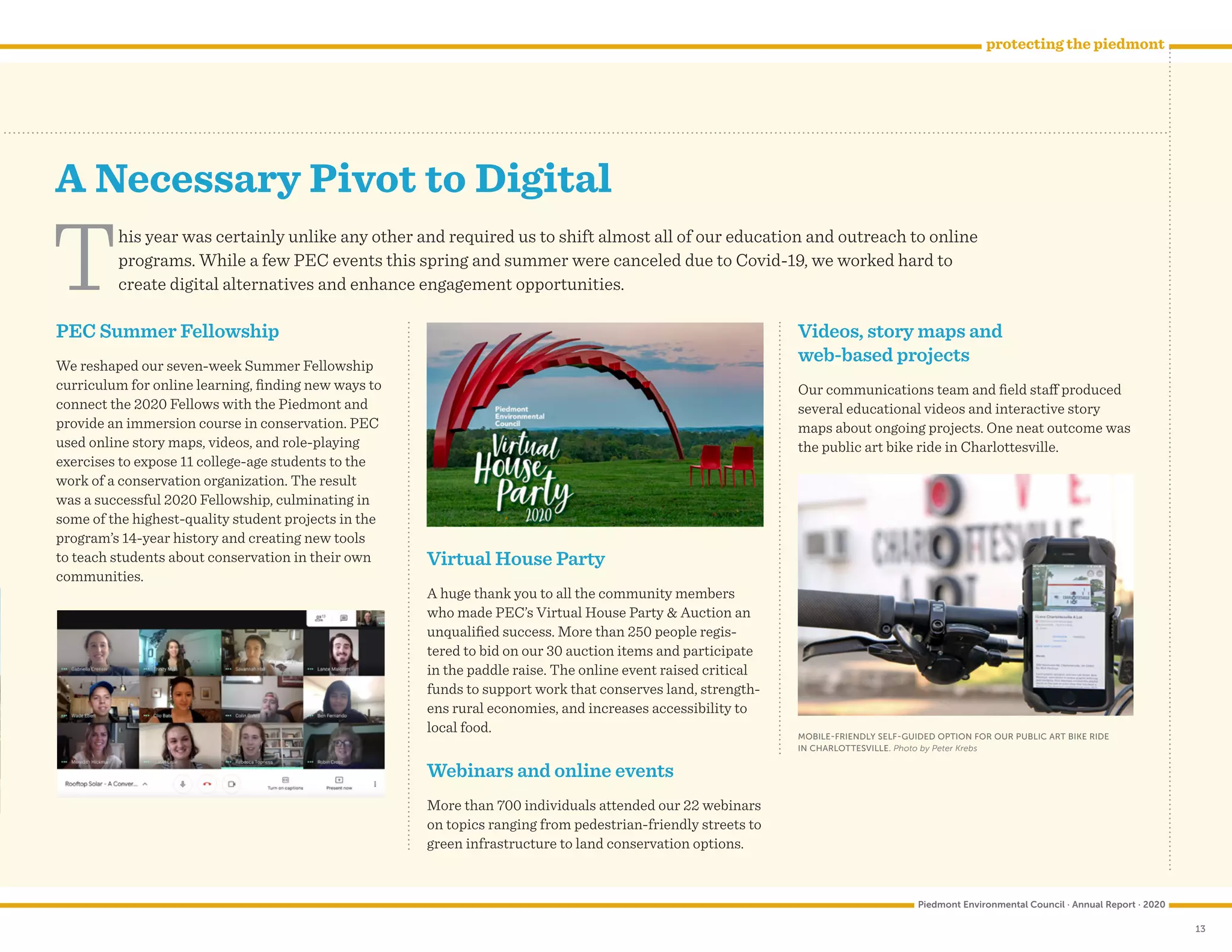 13
A Necessary Pivot to Digital
Piedmont Environmental Council · Annual Report · 2020
protecting the piedmont
This year was certainly unlike any other and required us to shift almost all of our education and outreach to online
programs. While a few PEC events this spring and summer were canceled due to Covid-19, we worked hard to
create digital alternatives and enhance engagement opportunities.
PEC Summer Fellowship
We reshaped our seven-week Summer Fellowship
curriculum for online learning, finding new ways to
connect the 2020 Fellows with the Piedmont and
provide an immersion course in conservation. PEC
used online story maps, videos, and role-playing
exercises to expose 11 college-age students to the
work of a conservation organization. The result
was a successful 2020 Fellowship, culminating in
some of the highest-quality student projects in the
program’s 14-year history and creating new tools
to teach students about conservation in their own
communities.
Virtual House Party
A huge thank you to all the community members
who made PEC’s Virtual House Party  Auction an
unqualified success. More than 250 people regis-
tered to bid on our 30 auction items and participate
in the paddle raise. The online event raised critical
funds to support work that conserves land, strength-
ens rural economies, and increases accessibility to
local food.
Webinars and online events
More than 700 individuals attended our 22 webinars
on topics ranging from pedestrian-friendly streets to
green infrastructure to land conservation options.
Videos, story maps and
web-based projects
Our communications team and field staff produced
several educational videos and interactive story
maps about ongoing projects. One neat outcome was
the public art bike ride in Charlottesville.
MOBILE-FRIENDLY SELF-GUIDED OPTION FOR OUR PUBLIC ART BIKE RIDE
IN CHARLOTTESVILLE. Photo by Peter Krebs
 
