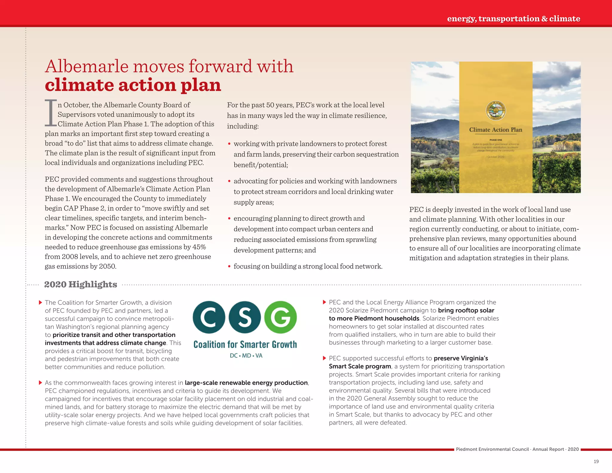 ` The Coalition for Smarter Growth, a division
of PEC founded by PEC and partners, led a
successful campaign to convince metropoli-
tan Washington’s regional planning agency
to prioritize transit and other transportation
investments that address climate change. This
provides a critical boost for transit, bicycling
and pedestrian improvements that both create
better communities and reduce pollution.
Albemarle moves forward with
climate action plan
In October, the Albemarle County Board of
Supervisors voted unanimously to adopt its
Climate Action Plan Phase 1. The adoption of this
plan marks an important first step toward creating a
broad “to do” list that aims to address climate change.
The climate plan is the result of significant input from
local individuals and organizations including PEC.
PEC provided comments and suggestions throughout
the development of Albemarle’s Climate Action Plan
Phase 1. We encouraged the County to immediately
begin CAP Phase 2, in order to “move swiftly and set
clear timelines, specific targets, and interim bench-
marks.” Now PEC is focused on assisting Albemarle
in developing the concrete actions and commitments
needed to reduce greenhouse gas emissions by 45%
from 2008 levels, and to achieve net zero greenhouse
gas emissions by 2050.
For the past 50 years, PEC’s work at the local level
has in many ways led the way in climate resilience,
including:
	
• working with private landowners to protect forest
and farm lands, preserving their carbon sequestration
benefit/potential;
	
• advocating for policies and working with landowners
to protect stream corridors and local drinking water
supply areas;
	
• encouraging planning to direct growth and
development into compact urban centers and
reducing associated emissions from sprawling
development patterns; and
	
• focusing on building a strong local food network.
PEC is deeply invested in the work of local land use
and climate planning. With other localities in our
region currently conducting, or about to initiate, com-
prehensive plan reviews, many opportunities abound
to ensure all of our localities are incorporating climate
mitigation and adaptation strategies in their plans.
energy, transportation  climate
2020 Highlights
	
` As the commonwealth faces growing interest in large-scale renewable energy production,
PEC championed regulations, incentives and criteria to guide its development. We
campaigned for incentives that encourage solar facility placement on old industrial and coal-
mined lands, and for battery storage to maximize the electric demand that will be met by
utility-scale solar energy projects. And we have helped local governments craft policies that
preserve high climate-value forests and soils while guiding development of solar facilities.
	
` PEC and the Local Energy Alliance Program organized the
2020 Solarize Piedmont campaign to bring rooftop solar
to more Piedmont households. Solarize Piedmont enables
homeowners to get solar installed at discounted rates
from qualified installers, who in turn are able to build their
businesses through marketing to a larger customer base.
	
` PEC supported successful efforts to preserve Virginia’s
Smart Scale program, a system for prioritizing transportation
projects. Smart Scale provides important criteria for ranking
transportation projects, including land use, safety and
environmental quality. Several bills that were introduced
in the 2020 General Assembly sought to reduce the
importance of land use and environmental quality criteria
in Smart Scale, but thanks to advocacy by PEC and other
partners, all were defeated.
19
Piedmont Environmental Council · Annual Report · 2020
 