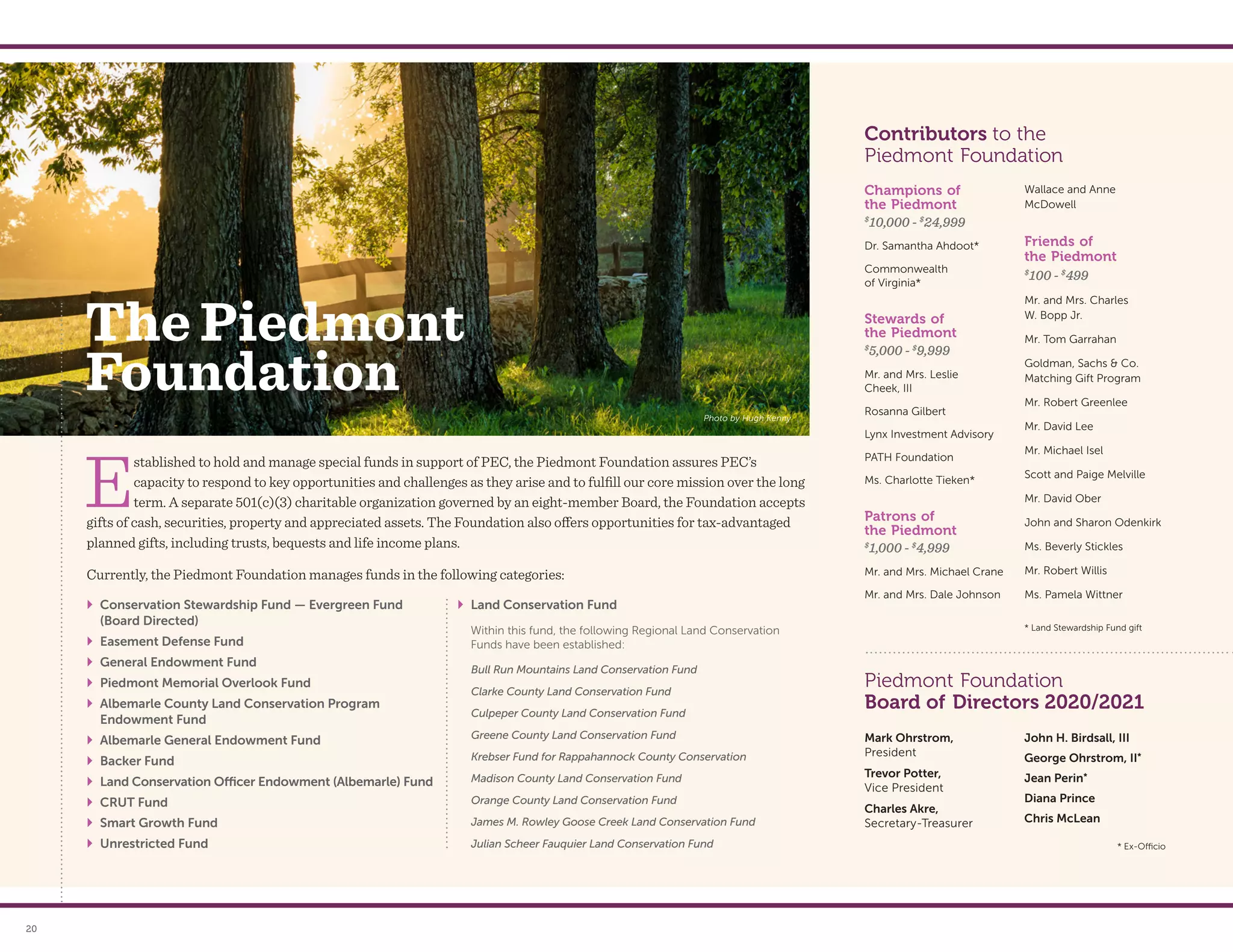 Photo by Hugh Kenny
20
The Piedmont
Foundation
Champions of
the Piedmont
$
10,000 - $
24,999
Dr. Samantha Ahdoot*
Commonwealth
of Virginia*
Stewards of
the Piedmont
$
5,000 - $
9,999
Mr. and Mrs. Leslie
Cheek, III
Rosanna Gilbert
Lynx Investment Advisory
PATH Foundation
Ms. Charlotte Tieken*
Patrons of
the Piedmont
$
1,000 - $
4,999
Mr. and Mrs. Michael Crane
Mr. and Mrs. Dale Johnson
Wallace and Anne
McDowell
Friends of
the Piedmont
$
100 - $
499
Mr. and Mrs. Charles
W. Bopp Jr.
Mr. Tom Garrahan
Goldman, Sachs  Co.
Matching Gift Program
Mr. Robert Greenlee
Mr. David Lee
Mr. Michael Isel
Scott and Paige Melville
Mr. David Ober
John and Sharon Odenkirk
Ms. Beverly Stickles
Mr. Robert Willis
Ms. Pamela Wittner
Contributors to the
Piedmont Foundation
* Land Stewardship Fund gift
E
stablished to hold and manage special funds in support of PEC, the Piedmont Foundation assures PEC’s
capacity to respond to key opportunities and challenges as they arise and to fulfill our core mission over the long
term. A separate 501(c)(3) charitable organization governed by an eight-member Board, the Foundation accepts
gifts of cash, securities, property and appreciated assets. The Foundation also offers opportunities for tax-advantaged
planned gifts, including trusts, bequests and life income plans.
	
` Conservation Stewardship Fund — Evergreen Fund
(Board Directed)
	
` Easement Defense Fund
	
` General Endowment Fund
	
` Piedmont Memorial Overlook Fund
	
` Albemarle County Land Conservation Program
Endowment Fund
	
` Albemarle General Endowment Fund
	
` Backer Fund
	
` Land Conservation Officer Endowment (Albemarle) Fund
	
` CRUT Fund
	
` Smart Growth Fund
	
` Unrestricted Fund
	
` Land Conservation Fund
	 Within this fund, the following Regional Land Conservation
Funds have been established:
Bull Run Mountains Land Conservation Fund
Clarke County Land Conservation Fund
Culpeper County Land Conservation Fund
Greene County Land Conservation Fund
Krebser Fund for Rappahannock County Conservation
Madison County Land Conservation Fund
Orange County Land Conservation Fund
James M. Rowley Goose Creek Land Conservation Fund
Julian Scheer Fauquier Land Conservation Fund
Currently, the Piedmont Foundation manages funds in the following categories:
Mark Ohrstrom,
President
Trevor Potter,
Vice President
Charles Akre,
Secretary-Treasurer
John H. Birdsall, III
George Ohrstrom, II*
Jean Perin*
Diana Prince
Chris McLean
* Ex-Officio
Piedmont Foundation
Board of Directors 2020/2021
 