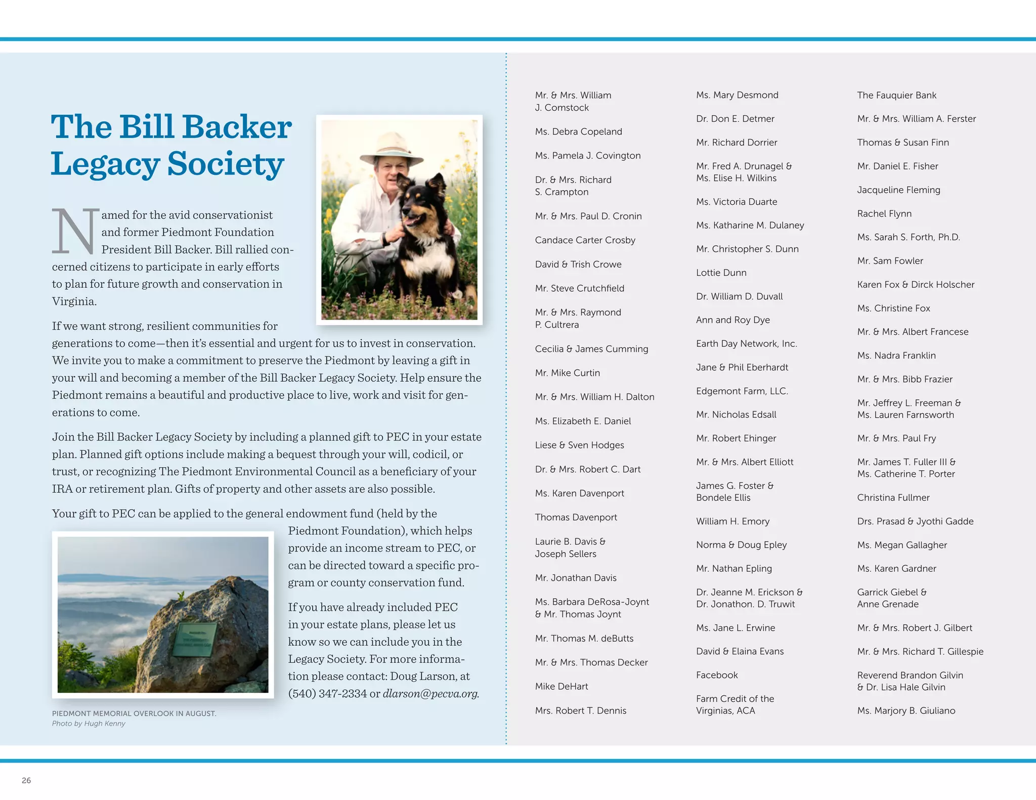 26
Mr.  Mrs. William
J. Comstock
Ms. Debra Copeland
Ms. Pamela J. Covington
Dr.  Mrs. Richard
S. Crampton
Mr.  Mrs. Paul D. Cronin
Candace Carter Crosby
David  Trish Crowe
Mr. Steve Crutchfield
Mr.  Mrs. Raymond
P. Cultrera
Cecilia  James Cumming
Mr. Mike Curtin
Mr.  Mrs. William H. Dalton
Ms. Elizabeth E. Daniel
Liese  Sven Hodges
Dr.  Mrs. Robert C. Dart
Ms. Karen Davenport
Thomas Davenport
Laurie B. Davis 
Joseph Sellers
Mr. Jonathan Davis
Ms. Barbara DeRosa-Joynt
 Mr. Thomas Joynt
Mr. Thomas M. deButts
Mr.  Mrs. Thomas Decker
Mike DeHart
Mrs. Robert T. Dennis
Ms. Mary Desmond
Dr. Don E. Detmer
Mr. Richard Dorrier
Mr. Fred A. Drunagel 
Ms. Elise H. Wilkins
Ms. Victoria Duarte
Ms. Katharine M. Dulaney
Mr. Christopher S. Dunn
Lottie Dunn
Dr. William D. Duvall
Ann and Roy Dye
Earth Day Network, Inc.
Jane  Phil Eberhardt
Edgemont Farm, LLC.
Mr. Nicholas Edsall
Mr. Robert Ehinger
Mr.  Mrs. Albert Elliott
James G. Foster 
Bondele Ellis
William H. Emory
Norma  Doug Epley
Mr. Nathan Epling
Dr. Jeanne M. Erickson 
Dr. Jonathon. D. Truwit
Ms. Jane L. Erwine
David  Elaina Evans
Facebook
Farm Credit of the
Virginias, ACA
The Fauquier Bank
Mr.  Mrs. William A. Ferster
Thomas  Susan Finn
Mr. Daniel E. Fisher
Jacqueline Fleming
Rachel Flynn
Ms. Sarah S. Forth, Ph.D.
Mr. Sam Fowler
Karen Fox  Dirck Holscher
Ms. Christine Fox
Mr.  Mrs. Albert Francese
Ms. Nadra Franklin
Mr.  Mrs. Bibb Frazier
Mr. Jeffrey L. Freeman 
Ms. Lauren Farnsworth
Mr.  Mrs. Paul Fry
Mr. James T. Fuller III 
Ms. Catherine T. Porter
Christina Fullmer
Drs. Prasad  Jyothi Gadde
Ms. Megan Gallagher
Ms. Karen Gardner
Garrick Giebel 
Anne Grenade
Mr.  Mrs. Robert J. Gilbert
Mr.  Mrs. Richard T. Gillespie
Reverend Brandon Gilvin
 Dr. Lisa Hale Gilvin
Ms. Marjory B. Giuliano
The Bill Backer
Legacy Society
N
amed for the avid conservationist
and former Piedmont Foundation
President Bill Backer. Bill rallied con-
cerned citizens to participate in early efforts
to plan for future growth and conservation in
Virginia.
If we want strong, resilient communities for
generations to come—then it’s essential and urgent for us to invest in conservation.
We invite you to make a commitment to preserve the Piedmont by leaving a gift in
your will and becoming a member of the Bill Backer Legacy Society. Help ensure the
Piedmont remains a beautiful and productive place to live, work and visit for gen-
erations to come.
Join the Bill Backer Legacy Society by including a planned gift to PEC in your estate
plan. Planned gift options include making a bequest through your will, codicil, or
trust, or recognizing The Piedmont Environmental Council as a beneficiary of your
IRA or retirement plan. Gifts of property and other assets are also possible.
Your gift to PEC can be applied to the general endowment fund (held by the
Piedmont Foundation), which helps
provide an income stream to PEC, or
can be directed toward a specific pro-
gram or county conservation fund.
If you have already included PEC
in your estate plans, please let us
know so we can include you in the
Legacy Society. For more informa-
tion please contact: Doug Larson, at
(540) 347-2334 or dlarson@pecva.org.
PIEDMONT MEMORIAL OVERLOOK IN AUGUST.
Photo by Hugh Kenny
 