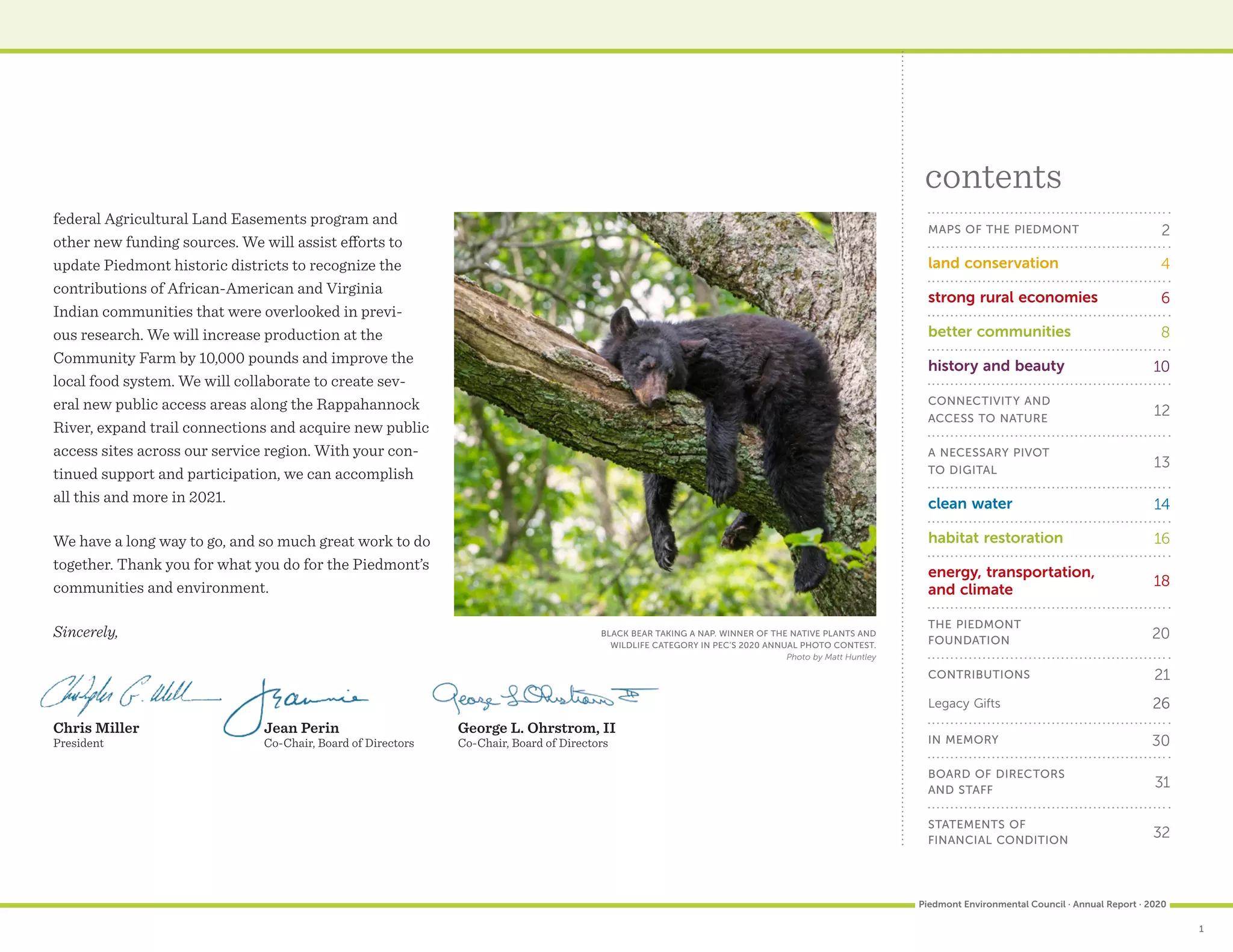 federal Agricultural Land Easements program and
other new funding sources. We will assist efforts to
update Piedmont historic districts to recognize the
contributions of African-American and Virginia
Indian communities that were overlooked in previ-
ous research. We will increase production at the
Community Farm by 10,000 pounds and improve the
local food system. We will collaborate to create sev-
eral new public access areas along the Rappahannock
River, expand trail connections and acquire new public
access sites across our service region. With your con-
tinued support and participation, we can accomplish
all this and more in 2021.
We have a long way to go, and so much great work to do
together. Thank you for what you do for the Piedmont’s
communities and environment.
Sincerely,
MAPS OF THE PIEDMONT	 2
land conservation 4
strong rural economies 6
better communities 8
history and beauty 10
CONNECTIVITY AND
ACCESS TO NATURE
12
A NECESSARY PIVOT
TO DIGITAL
13
clean water 14
habitat restoration	 16
energy, transportation,
and climate
18
THE PIEDMONT
FOUNDATION	 20
CONTRIBUTIONS	 21
Legacy Gifts	 26
IN MEMORY	 30
BOARD OF DIRECTORS
AND STAFF
31
STATEMENTS OF
FINANCIAL CONDITION
32

contents
Chris Miller
President
Jean Perin
Co-Chair, Board of Directors
George L. Ohrstrom, II
Co-Chair, Board of Directors
1
Piedmont Environmental Council · Annual Report · 2020
		 BLACK BEAR TAKING A NAP. WINNER OF THE NATIVE PLANTS AND
WILDLIFE CATEGORY IN PEC’S 2020 ANNUAL PHOTO CONTEST.
Photo by Matt Huntley
 