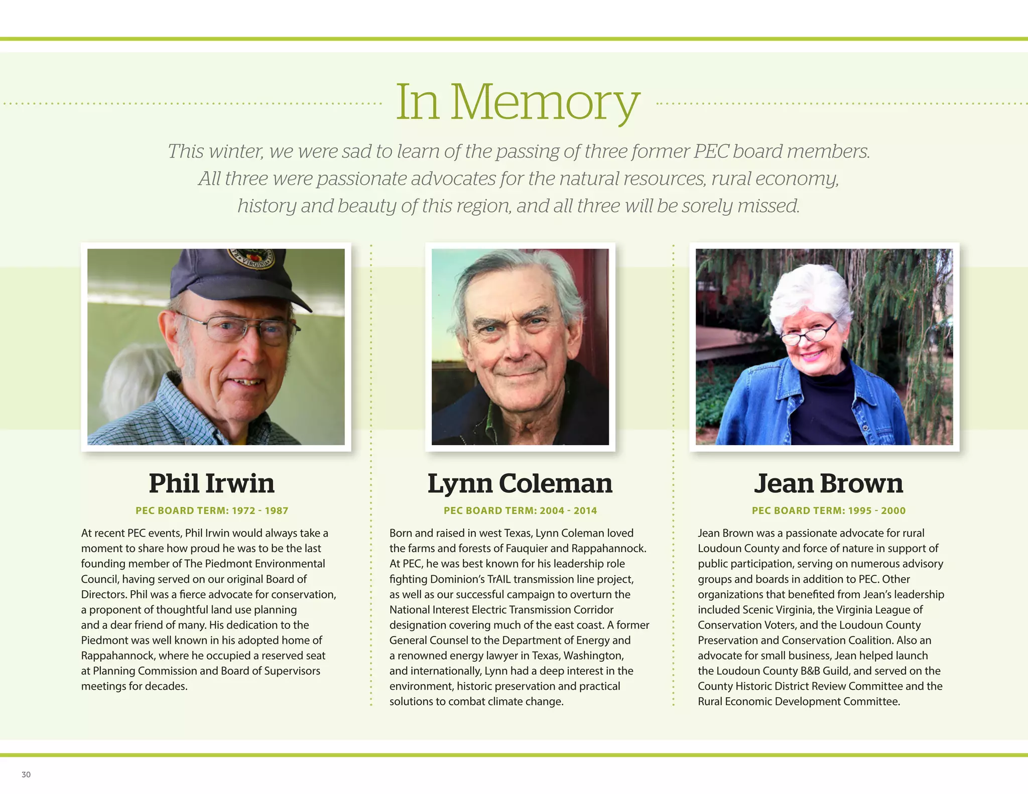 In Memory
This winter, we were sad to learn of the passing of three former PEC board members.
All three were passionate advocates for the natural resources, rural economy,
history and beauty of this region, and all three will be sorely missed.
Phil Irwin
PEC BOARD TERM: 1972 - 1987
At recent PEC events, Phil Irwin would always take a
moment to share how proud he was to be the last
founding member of The Piedmont Environmental
Council, having served on our original Board of
Directors. Phil was a fierce advocate for conservation,
a proponent of thoughtful land use planning
and a dear friend of many. His dedication to the
Piedmont was well known in his adopted home of
Rappahannock, where he occupied a reserved seat
at Planning Commission and Board of Supervisors
meetings for decades.
Lynn Coleman
PEC BOARD TERM: 2004 - 2014
Born and raised in west Texas, Lynn Coleman loved
the farms and forests of Fauquier and Rappahannock.
At PEC, he was best known for his leadership role
fighting Dominion’s TrAIL transmission line project,
as well as our successful campaign to overturn the
National Interest Electric Transmission Corridor
designation covering much of the east coast. A former
General Counsel to the Department of Energy and
a renowned energy lawyer in Texas, Washington,
and internationally, Lynn had a deep interest in the
environment, historic preservation and practical
solutions to combat climate change.
Jean Brown
PEC BOARD TERM: 1995 - 2000
Jean Brown was a passionate advocate for rural
Loudoun County and force of nature in support of
public participation, serving on numerous advisory
groups and boards in addition to PEC. Other
organizations that benefited from Jean’s leadership
included Scenic Virginia, the Virginia League of
Conservation Voters, and the Loudoun County
Preservation and Conservation Coalition. Also an
advocate for small business, Jean helped launch
the Loudoun County BB Guild, and served on the
County Historic District Review Committee and the
Rural Economic Development Committee.
30
 