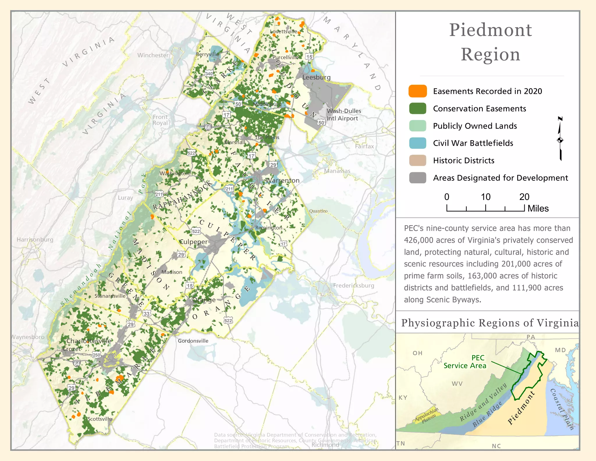 Charlottesville
Orange
Madison
Culpeper
Warrenton
Leesburg
Crozet
Berryville
Purcellville
Washington
Remington
Lovettsville
Middleburg
The Plains
Gordonsville
Scottsville
Stanardsville
S
h
e
n
a
n
d
o
a
h
N
a
t
i
o
n
a
l
P
a
r
k
Wash-Dulles
Intl Airport
RAP PAHAN NOCK
Fredericksburg
Fairfax
Winchester
Front
Royal
Luray
M
A
R
Y
L
A
N
D
V
I R
G
I
N
I
A
W
E
S
T
V
I R
G
I N I A
V
I
R
G
I
N
I A
W
E
S
T
29
33
522
250
29
29
15
522
17
211
17
17
50
50
340
Waynesboro
Marshall
64
66
15
522
Quantico
211
Manassas
O
R
A
N
G
E
A
L
B
E
M
A
R
L
E
29
G
R
E
E
N
E
M
A
D
I
S
O
N
C U
L
P
E
P
E
R
F
A
U
Q
U
I
E
R
L
O
U
D
O
U
N
C
L
A
R
K
E
Harrisonburg
Richmond
Piedmont
Region
PEC
Service Area
WV
KY
TN NC
PA
MD
OH
P
i
e
d
m
o
n
t
Ridge
and
V
alley
Blue
R
idg
e
C
o
a
s
t
a
l
P
l
a
i
n
Appalachian
Plateau
Easements Recorded in 2020
Conservation Easements
Publicly Owned Lands
Civil War Battlefields
Historic Districts
Areas Designated for Development
Physiographic Regions of Virginia
Data source: Virginia Department of Conservation and Recreation,
Department of Historic Resources, County Governments, American
Battlefield Protection Program,
PEC's nine-county service area has more than
426,000 acres of Virginia's privately conserved
land, protecting natural, cultural, historic and
scenic resources including 201,000 acres of
prime farm soils, 163,000 acres of historic
districts and battlefields, and 111,900 acres
along Scenic Byways.
0 10 20
Miles
 