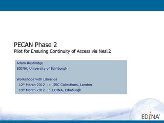 PECAN Phase 2
Pilot for Ensuring Continuity of Access via Nesli2

 Adam Rusbridge
 EDINA, University of Edinburgh


 Workshops with Libraries
  12th March 2012 :: JISC Collections, London
  19th March 2012 :: EDINA, Edinburgh
 