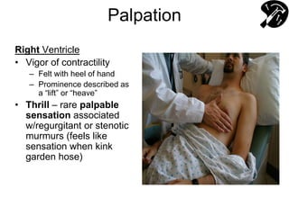 Palpation
Right Ventricle
• Vigor of contractility
– Felt with heel of hand
– Prominence described as
a “lift” or “heave”
• Thrill – rare palpable
sensation associated
w/regurgitant or stenotic
murmurs (feels like
sensation when kink
garden hose)
 