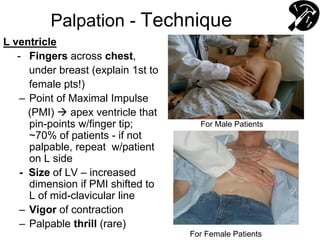 Palpation - Technique
L ventricle
- Fingers across chest,
under breast (explain 1st to
female pts!)
– Point of Maximal Impulse
(PMI)  apex ventricle that
pin-points w/finger tip;
~70% of patients - if not
palpable, repeat w/patient
on L side
- Size of LV – increased
dimension if PMI shifted to
L of mid-clavicular line
– Vigor of contraction
– Palpable thrill (rare)
For Female Patients
For Male Patients
 