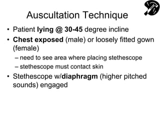 Auscultation Technique
• Patient lying @ 30-45 degree incline
• Chest exposed (male) or loosely fitted gown
(female)
– need to see area where placing stethescope
– stethescope must contact skin
• Stethescope w/diaphragm (higher pitched
sounds) engaged
 